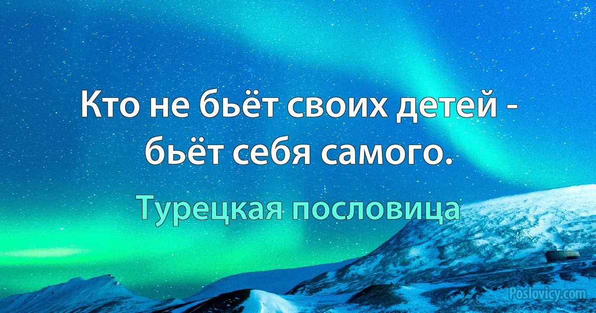 Кто не бьёт своих детей - бьёт себя самого. (Турецкая пословица)