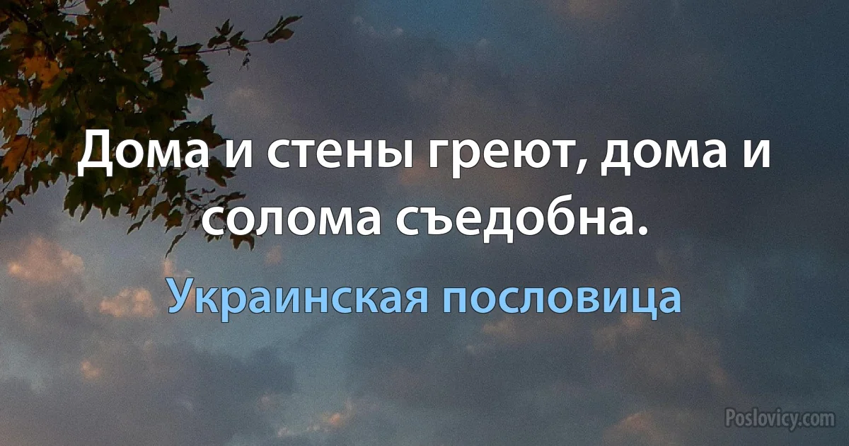 Дома и стены греют, дома и солома съедобна. (Украинская пословица)