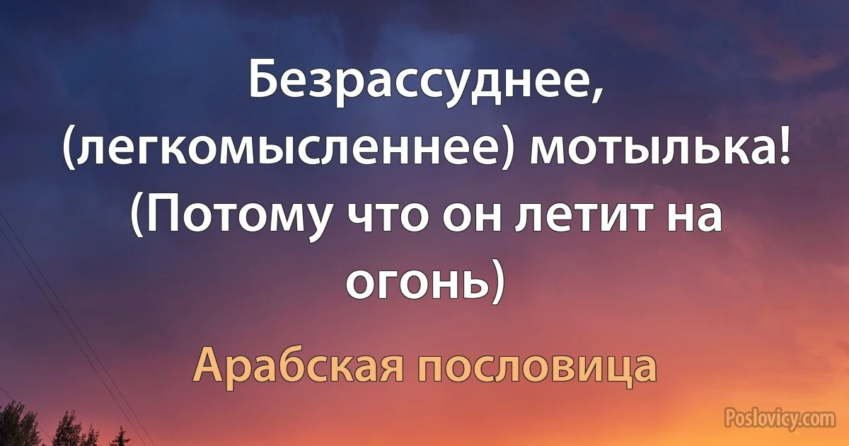 Безрассуднее, (легкомысленнее) мотылька! (Потому что он летит на огонь) (Арабская пословица)