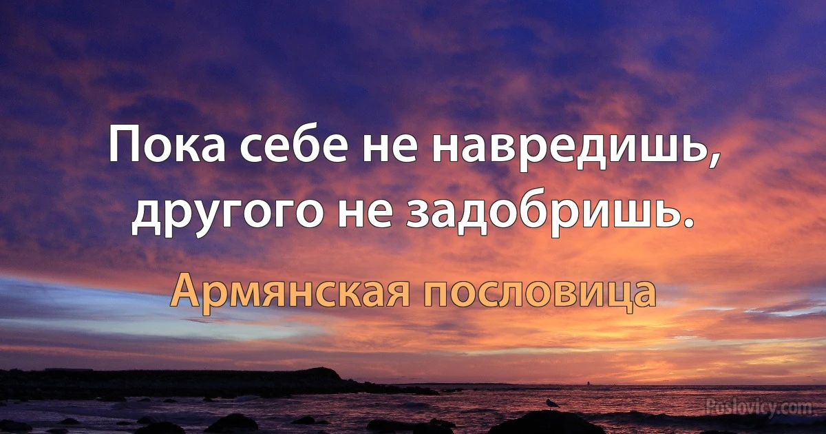 Пока себе не навредишь, другого не задобришь. (Армянская пословица)