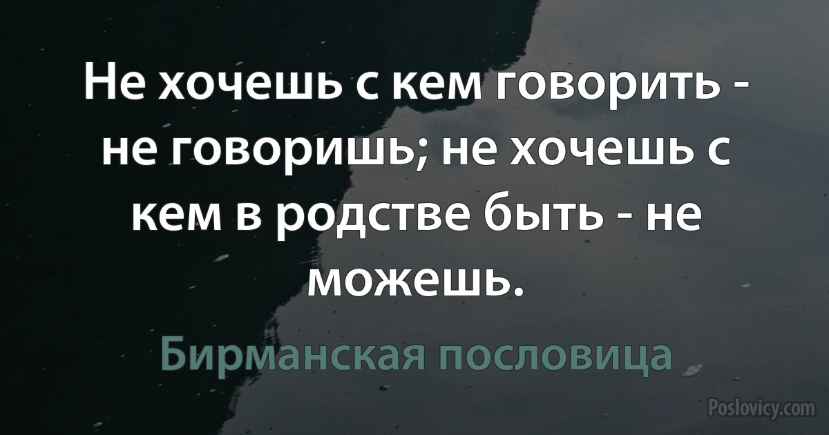 Не хочешь с кем говорить - не говоришь; не хочешь с кем в родстве быть - не можешь. (Бирманская пословица)