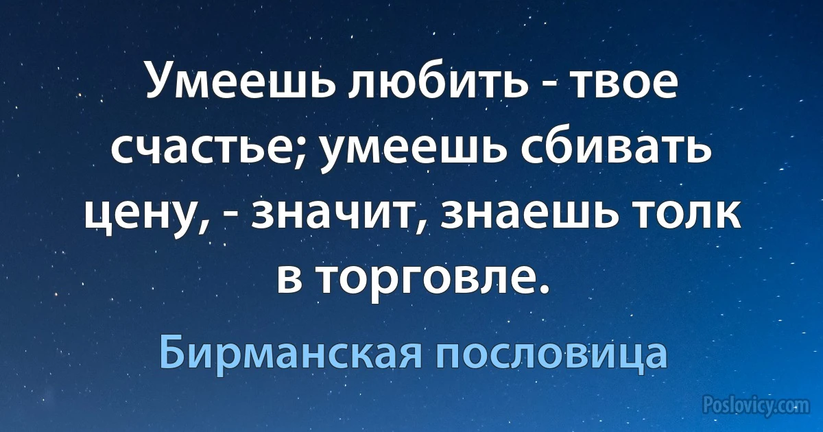 Умеешь любить - твое счастье; умеешь сбивать цену, - значит, знаешь толк в торговле. (Бирманская пословица)