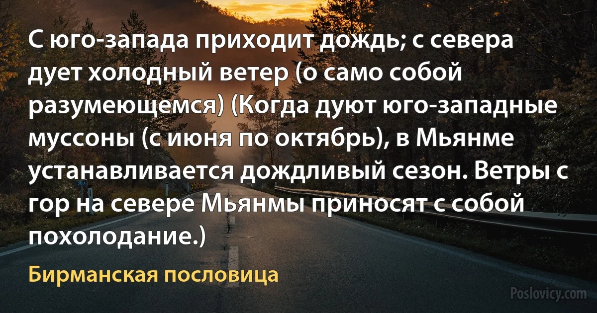 С юго-запада приходит дождь; с севера дует холодный ветер (о само собой разумеющемся) (Когда дуют юго-западные муссоны (с июня по октябрь), в Мьянме устанавливается дождливый сезон. Ветры с гор на севере Мьянмы приносят с собой похолодание.) (Бирманская пословица)