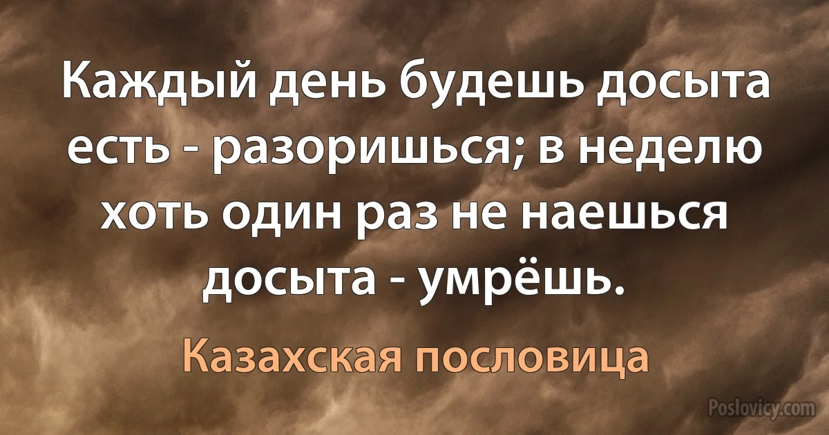 Каждый день будешь досыта есть - разоришься; в неделю хоть один раз не наешься досыта - умрёшь. (Казахская пословица)