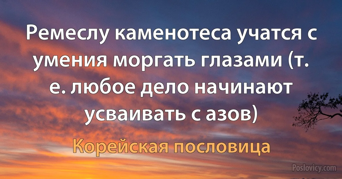 Ремеслу каменотеса учатся с умения моргать глазами (т. е. любое дело начинают усваивать с азов) (Корейская пословица)