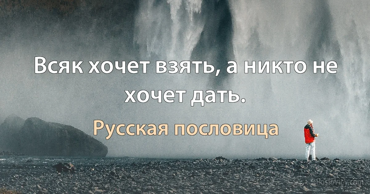 Всяк хочет взять, а никто не хочет дать. (Русская пословица)