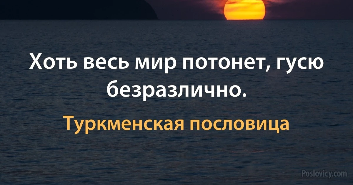 Хоть весь мир потонет, гусю безразлично. (Туркменская пословица)