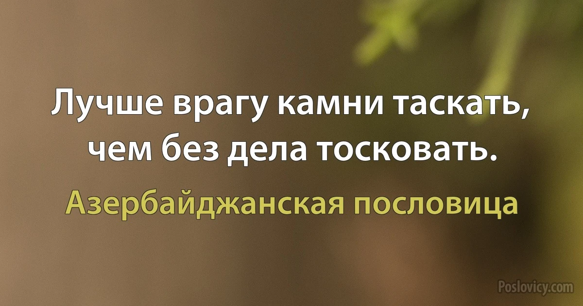 Лучше врагу камни таскать, чем без дела тосковать. (Азербайджанская пословица)