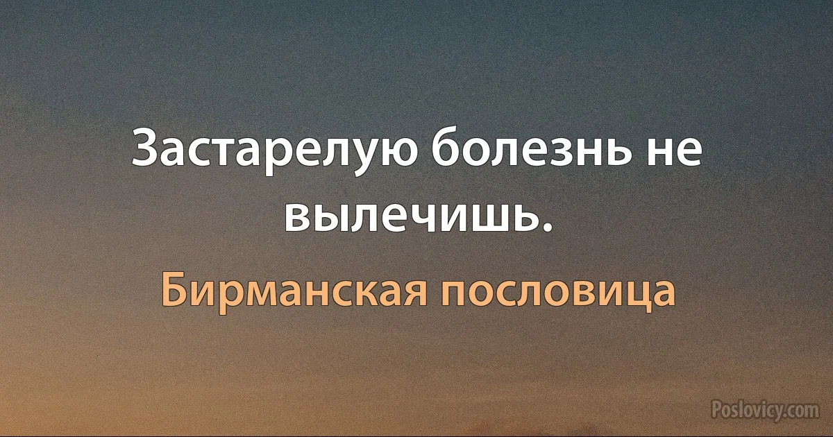 Застарелую болезнь не вылечишь. (Бирманская пословица)