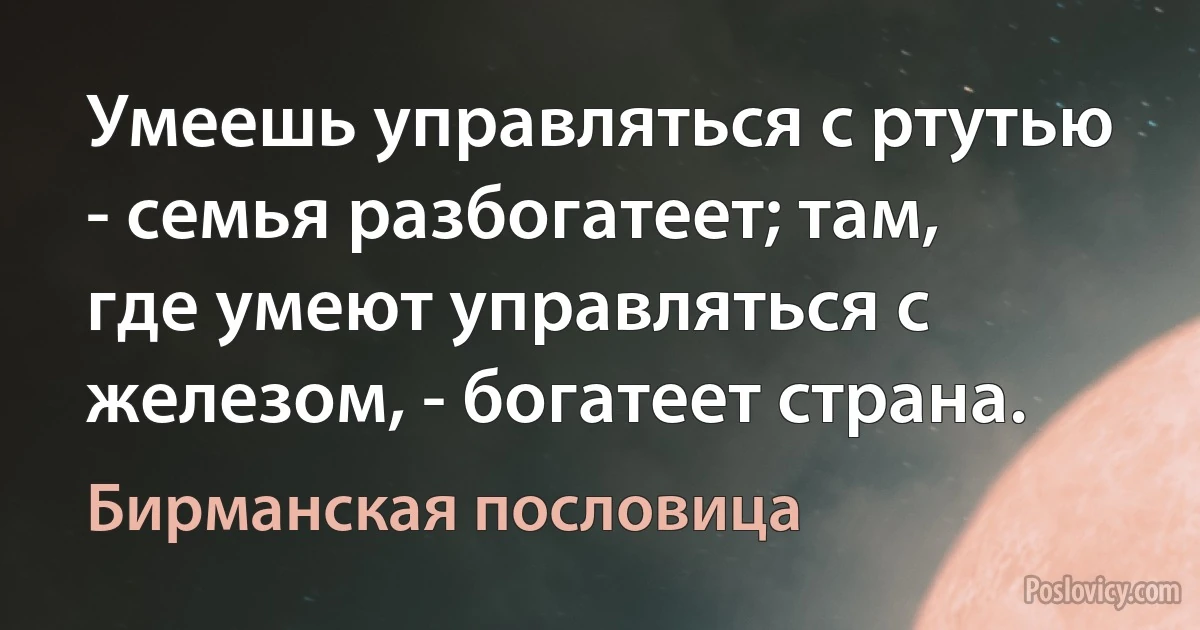 Умеешь управляться с ртутью - семья разбогатеет; там, где умеют управляться с железом, - богатеет страна. (Бирманская пословица)