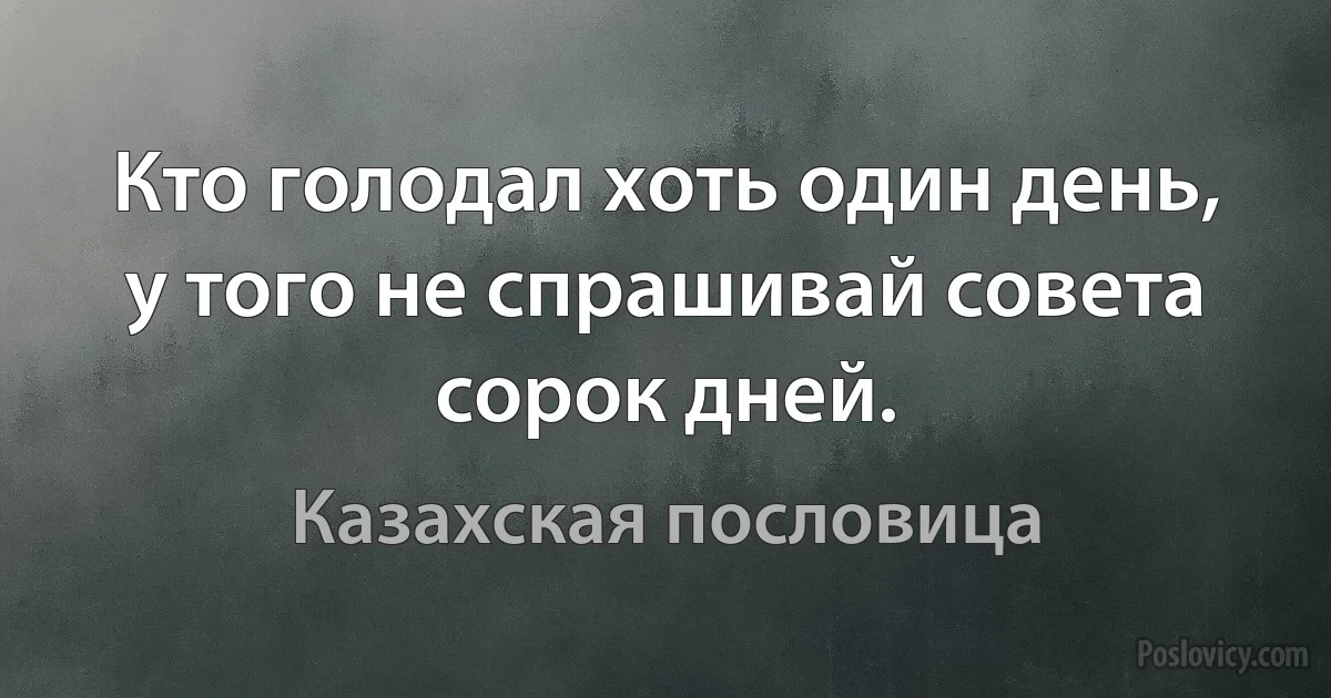 Кто голодал хоть один день, у того не спрашивай совета сорок дней. (Казахская пословица)