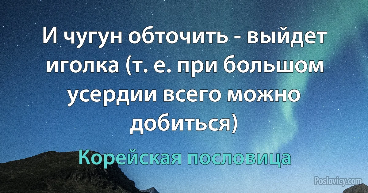 И чугун обточить - выйдет иголка (т. е. при большом усердии всего можно добиться) (Корейская пословица)