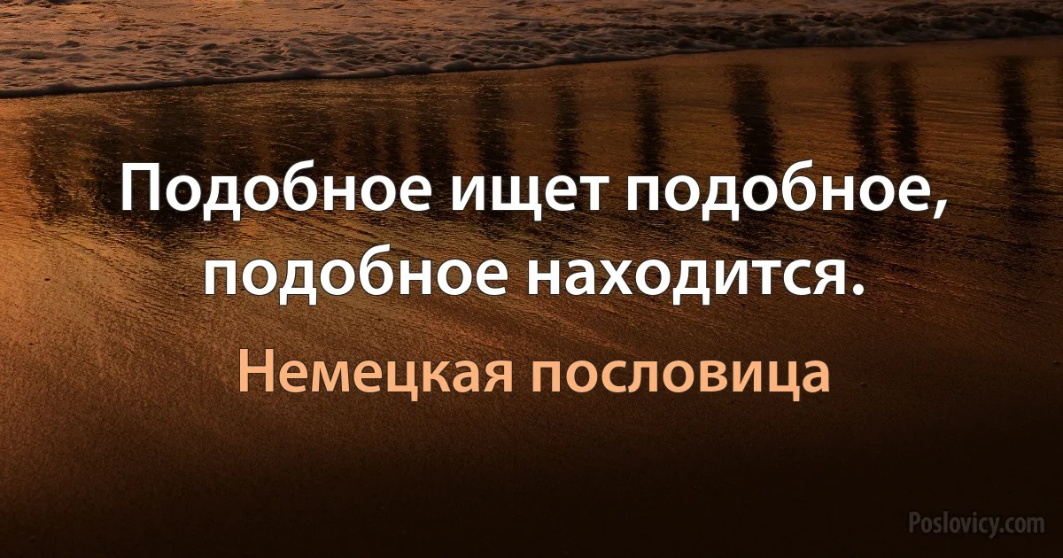 Подобное ищет подобное, подобное находится. (Немецкая пословица)