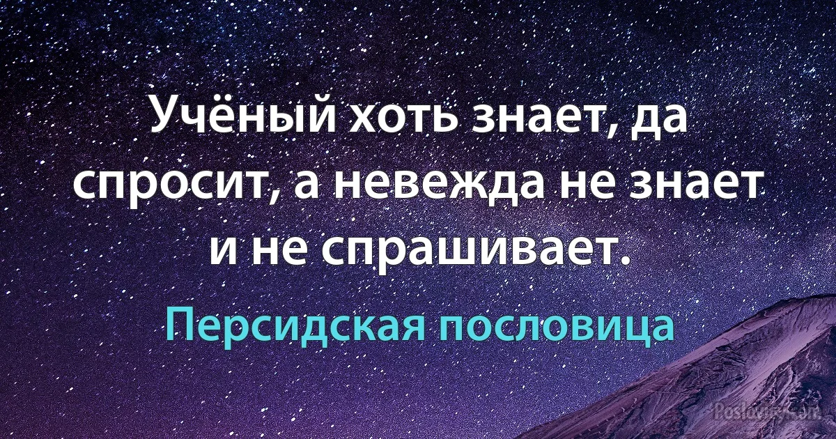 Учёный хоть знает, да спросит, а невежда не знает и не спрашивает. (Персидская пословица)