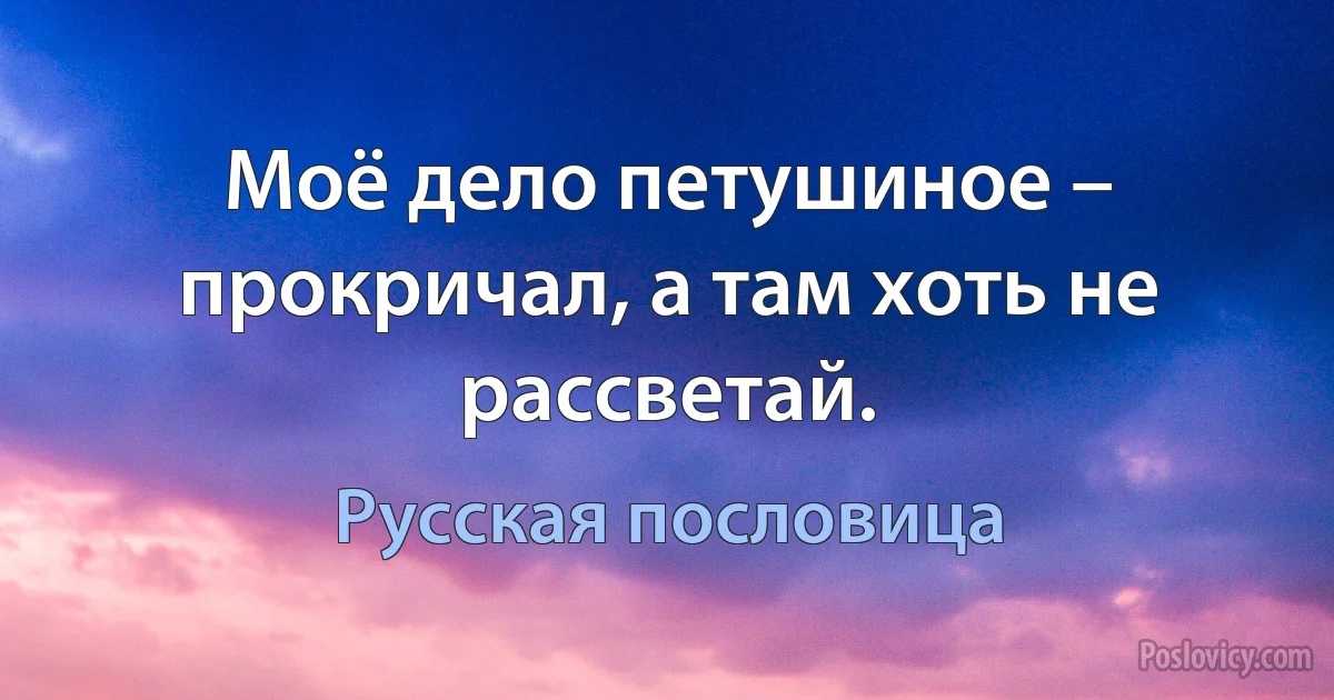 Моё дело петушиное – прокричал, а там хоть не рассветай. (Русская пословица)