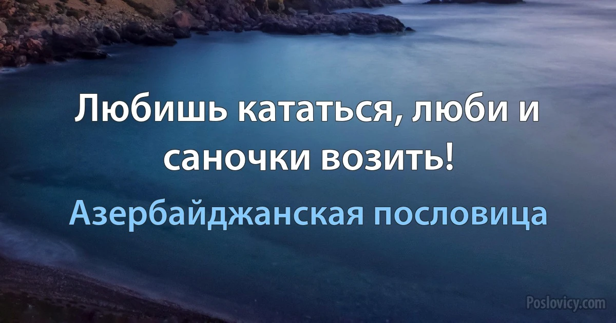 Любишь кататься, люби и саночки возить! (Азербайджанская пословица)