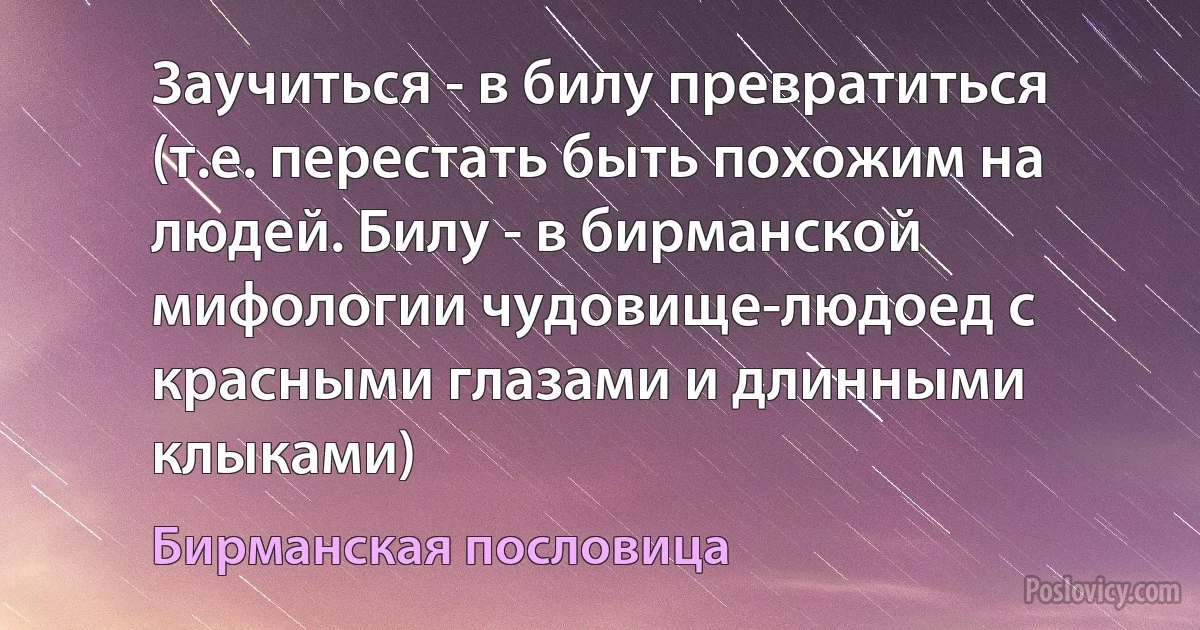 Заучиться - в билу превратиться (т.е. перестать быть похожим на людей. Билу - в бирманской мифологии чудовище-людоед с красными глазами и длинными клыками) (Бирманская пословица)