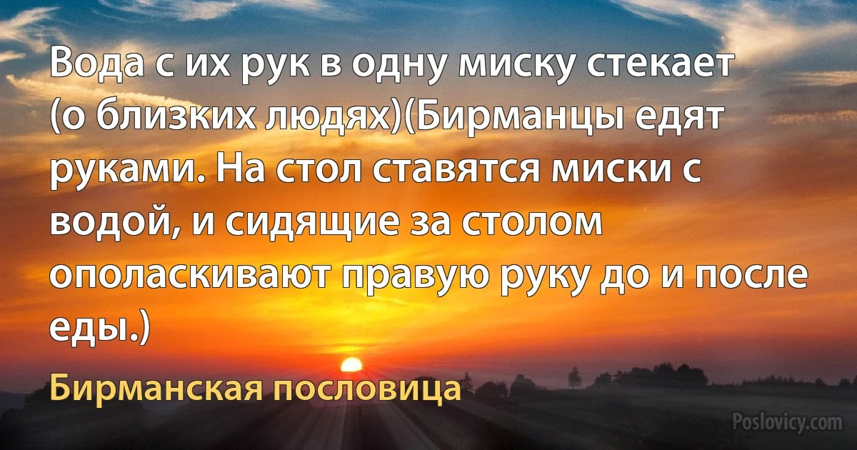 Вода с их рук в одну миску стекает (о близких людях)(Бирманцы едят руками. На стол ставятся миски с водой, и сидящие за столом ополаскивают правую руку до и после еды.) (Бирманская пословица)