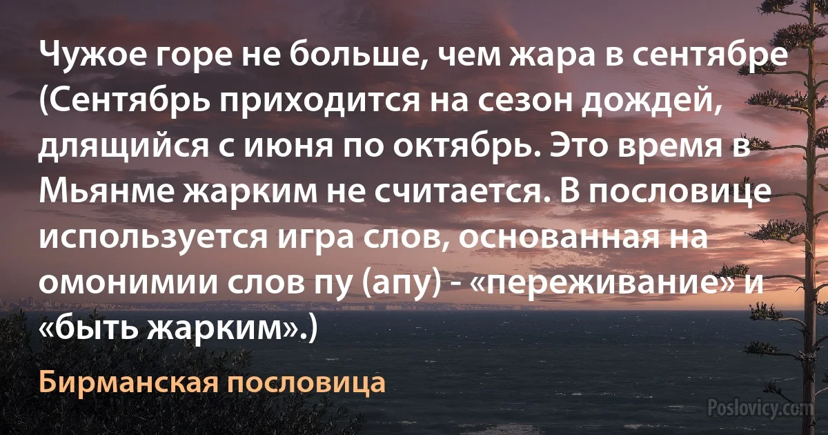 Чужое горе не больше, чем жара в сентябре (Сентябрь приходится на сезон дождей, длящийся с июня по октябрь. Это время в Мьянме жарким не считается. В пословице используется игра слов, основанная на омонимии слов пу (апу) - «переживание» и «быть жарким».) (Бирманская пословица)