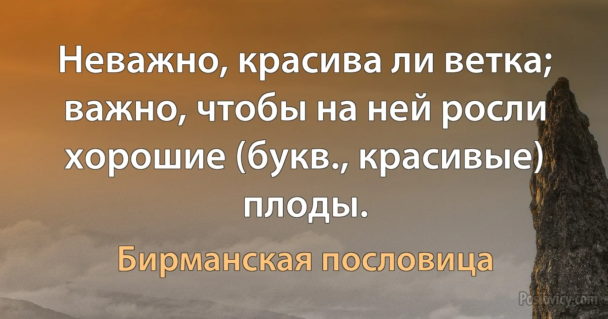 Неважно, красива ли ветка; важно, чтобы на ней росли хорошие (букв., красивые) плоды. (Бирманская пословица)