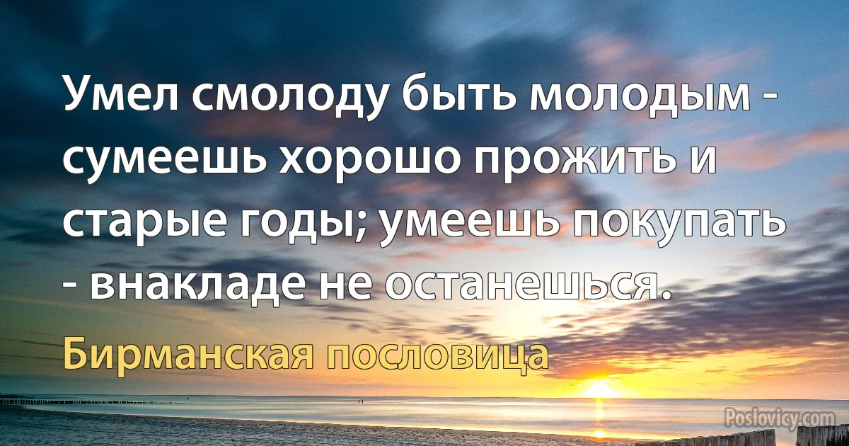 Умел смолоду быть молодым - сумеешь хорошо прожить и старые годы; умеешь покупать - внакладе не останешься. (Бирманская пословица)