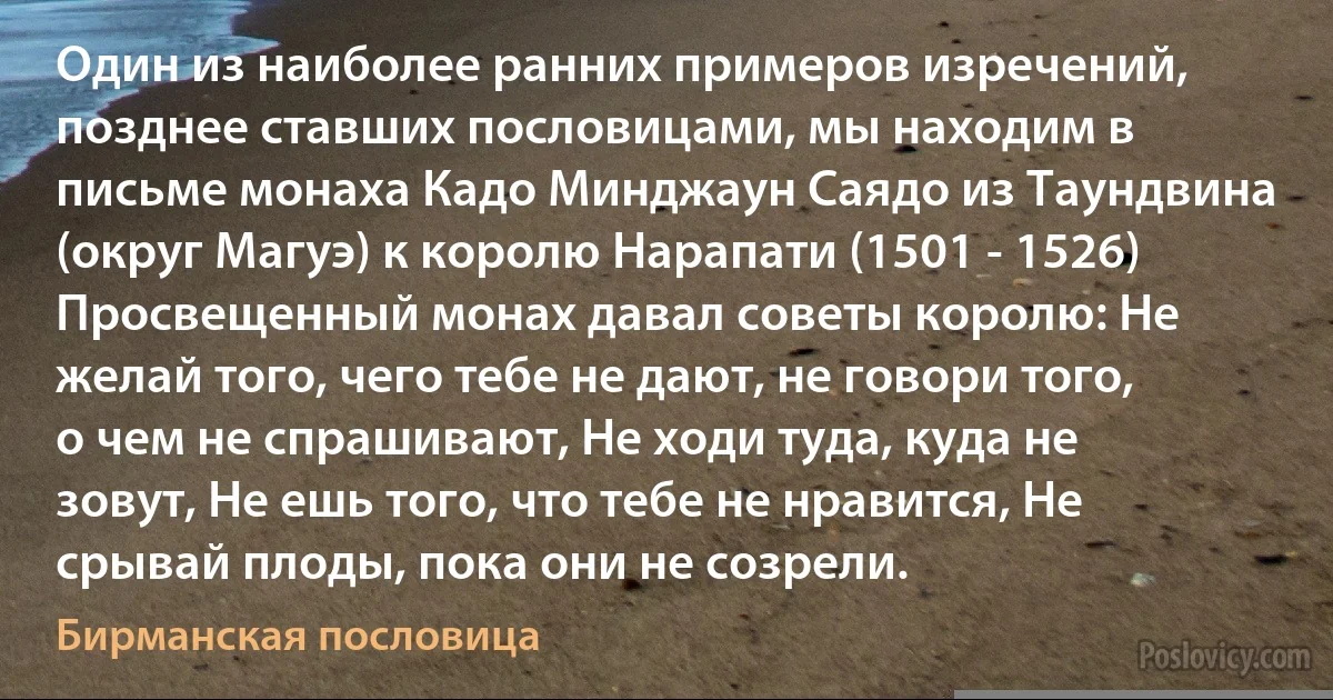 Один из наиболее ранних примеров изречений, позднее ставших пословицами, мы находим в письме монаха Кадо Минджаун Саядо из Таундвина (округ Магуэ) к королю Нарапати (1501 - 1526) Просвещенный монах давал советы королю: Не желай того, чего тебе не дают, не говори того, о чем не спрашивают, Не ходи туда, куда не зовут, Не ешь того, что тебе не нравится, Не срывай плоды, пока они не созрели. (Бирманская пословица)