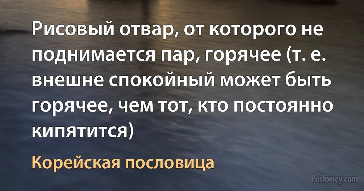 Рисовый отвар, от которого не поднимается пар, горячее (т. е. внешне спокойный может быть горячее, чем тот, кто постоянно кипятится) (Корейская пословица)