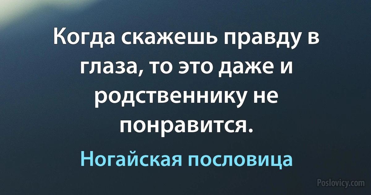 Когда скажешь правду в глаза, то это даже и родственнику не понравится. (Ногайская пословица)