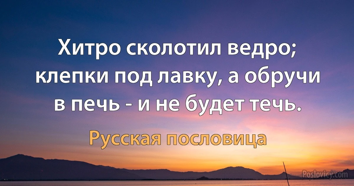 Хитро сколотил ведро; клепки под лавку, а обручи в печь - и не будет течь. (Русская пословица)