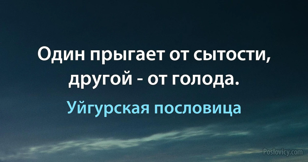 Один прыгает от сытости, другой - от голода. (Уйгурская пословица)