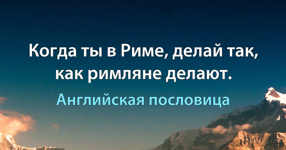 Когда ты в Риме, делай так, как римляне делают. (Английская пословица)