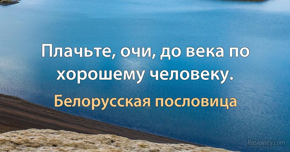 Плачьте, очи, до века по хорошему человеку. (Белорусская пословица)