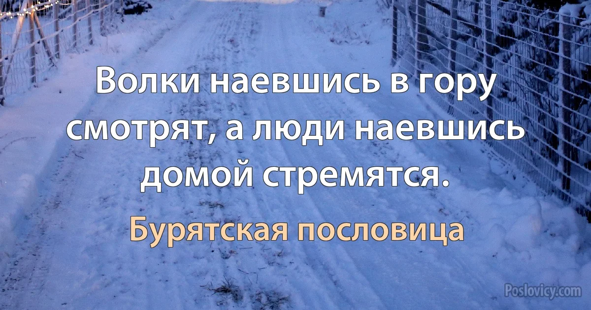 Волки наевшись в гору смотрят, а люди наевшись домой стремятся. (Бурятская пословица)