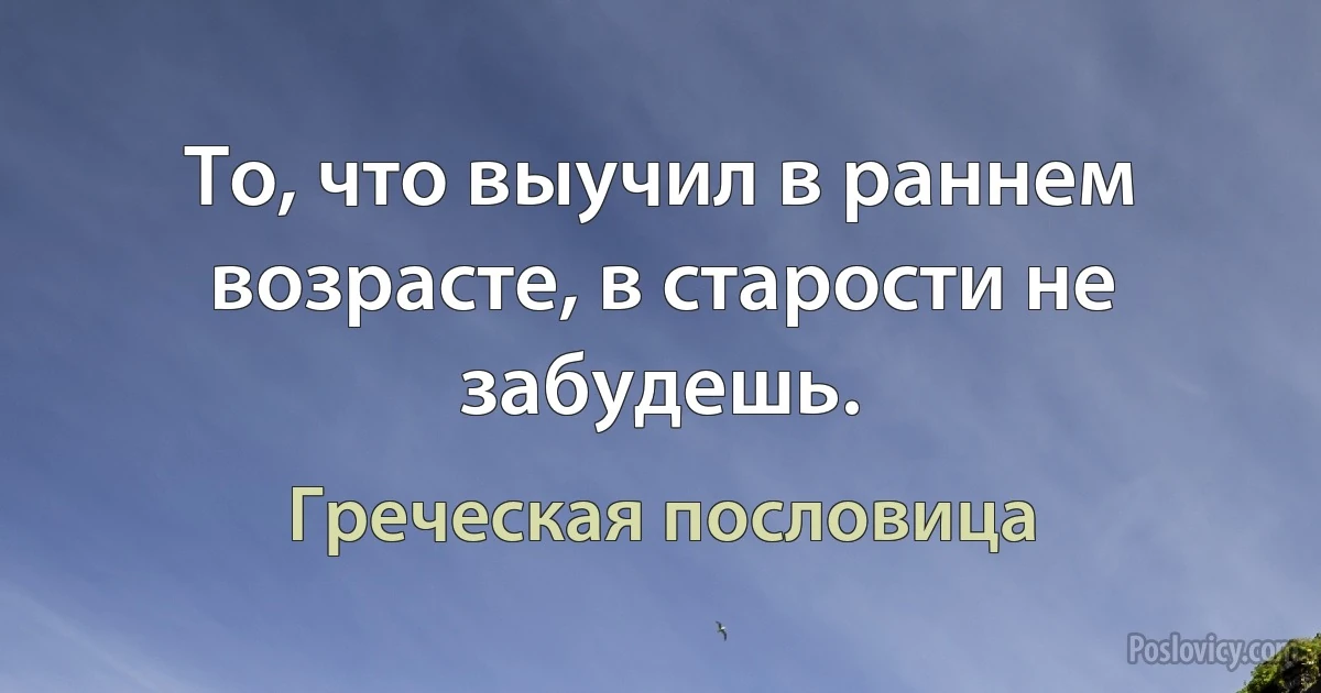 То, что выучил в раннем возрасте, в старости не забудешь. (Греческая пословица)