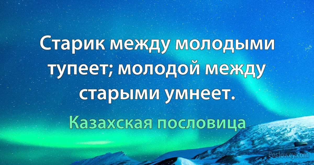 Старик между молодыми тупеет; молодой между старыми умнеет. (Казахская пословица)