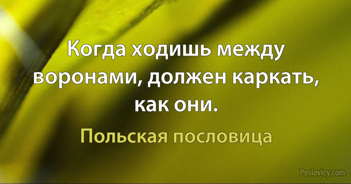 Когда ходишь между воронами, должен каркать, как они. (Польская пословица)