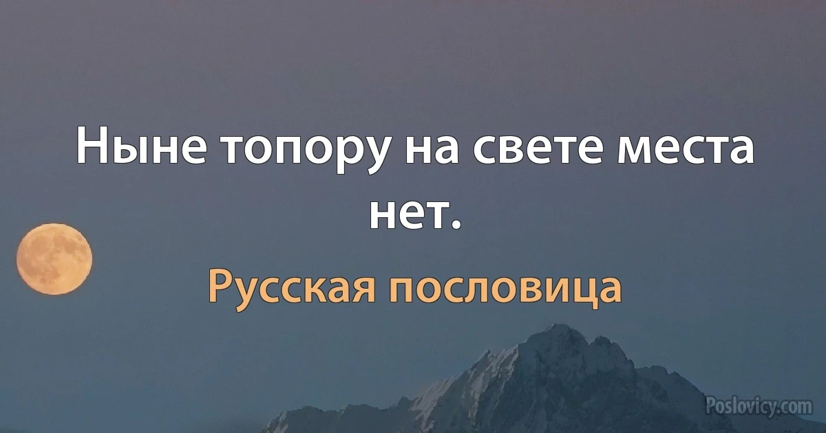 Ныне топору на свете места нет. (Русская пословица)