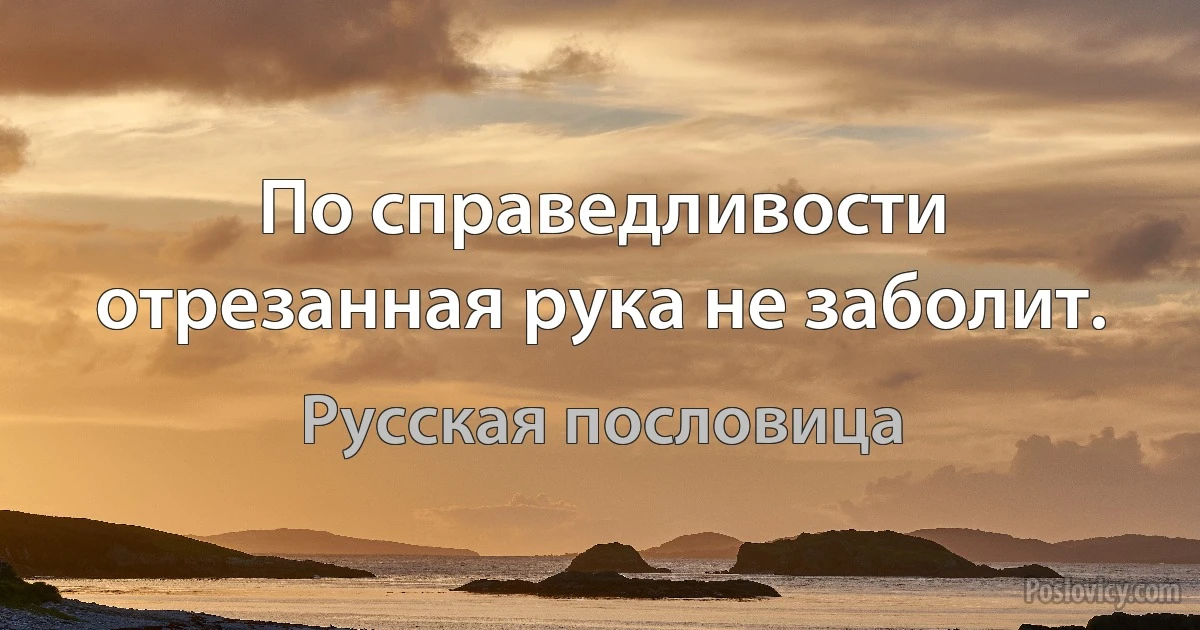 По справедливости отрезанная рука не заболит. (Русская пословица)