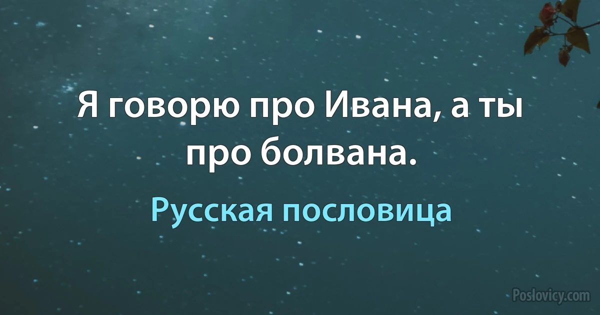 Я говорю про Ивана, а ты про болвана. (Русская пословица)