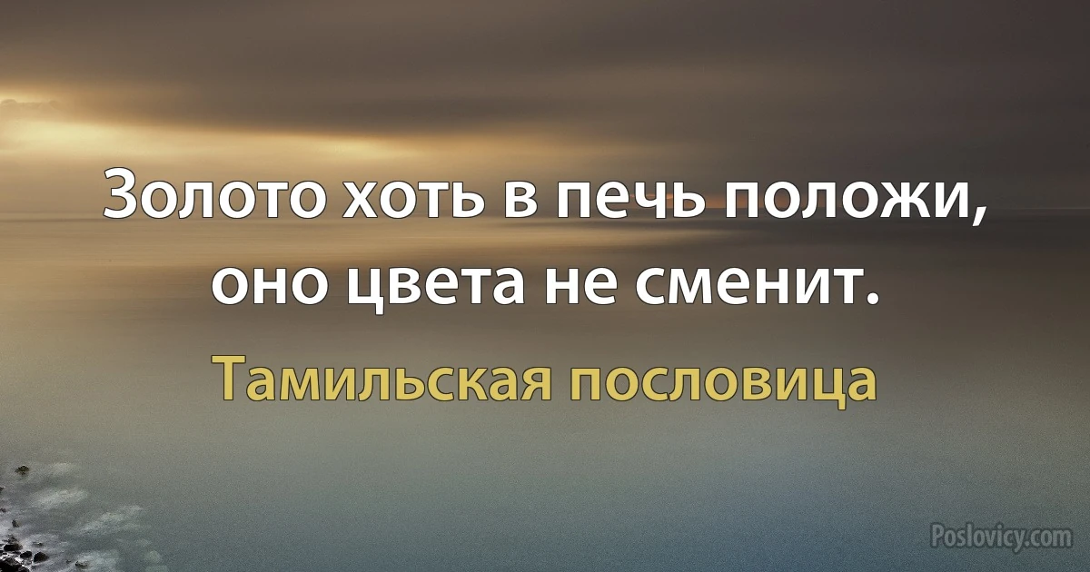 Золото хоть в печь положи, оно цвета не сменит. (Тамильская пословица)