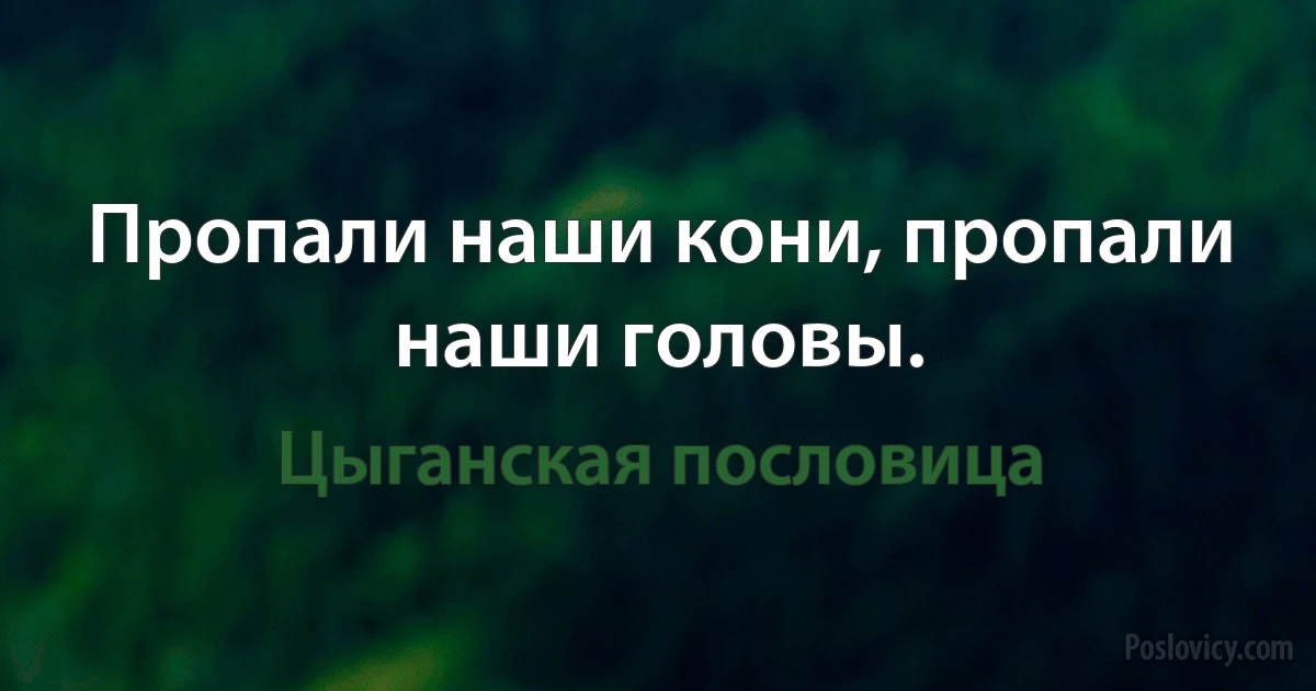 Пропали наши кони, пропали наши головы. (Цыганская пословица)