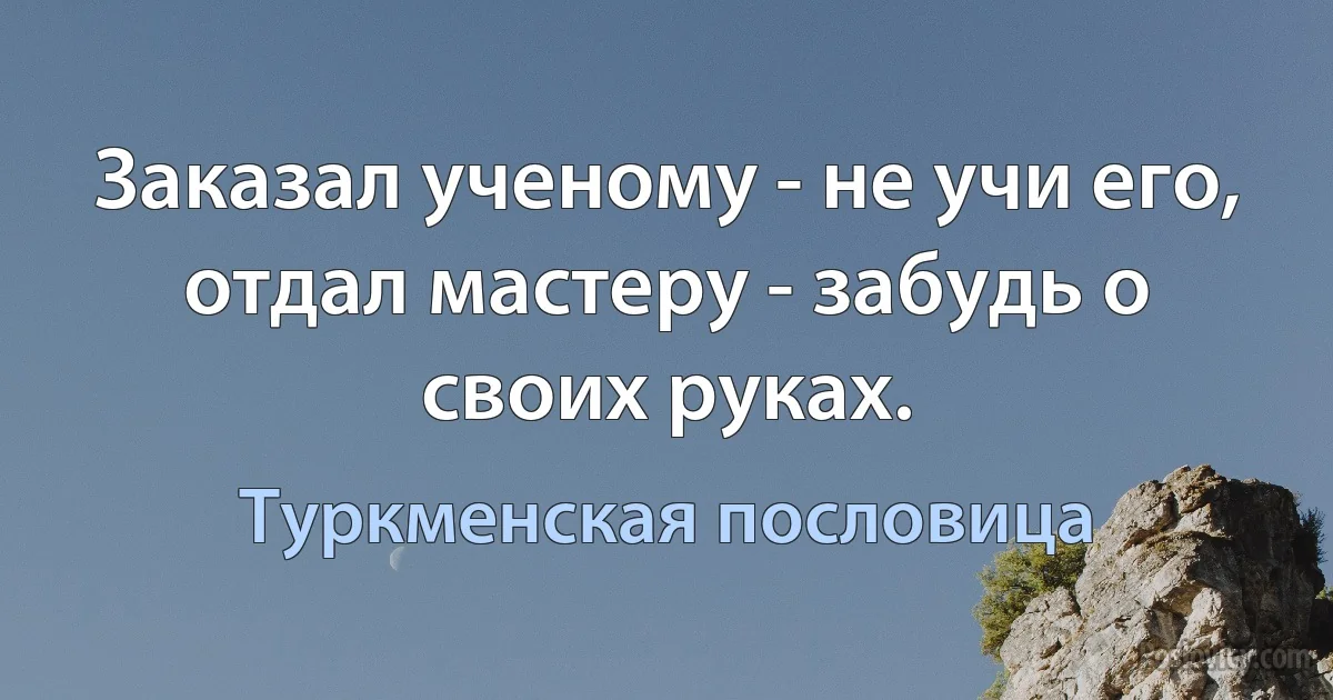 Заказал ученому - не учи его, отдал мастеру - забудь о своих руках. (Туркменская пословица)