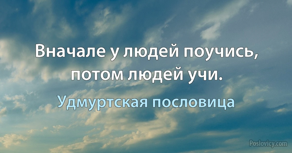 Вначале у людей поучись, потом людей учи. (Удмуртская пословица)