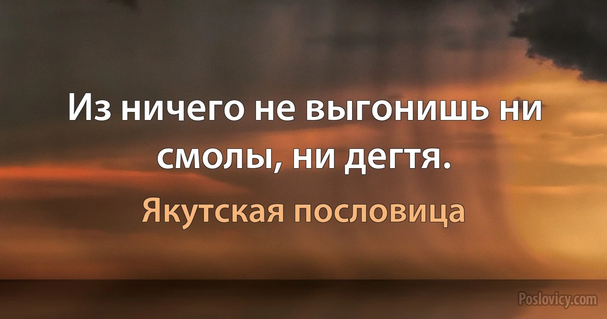 Из ничего не выгонишь ни смолы, ни дегтя. (Якутская пословица)