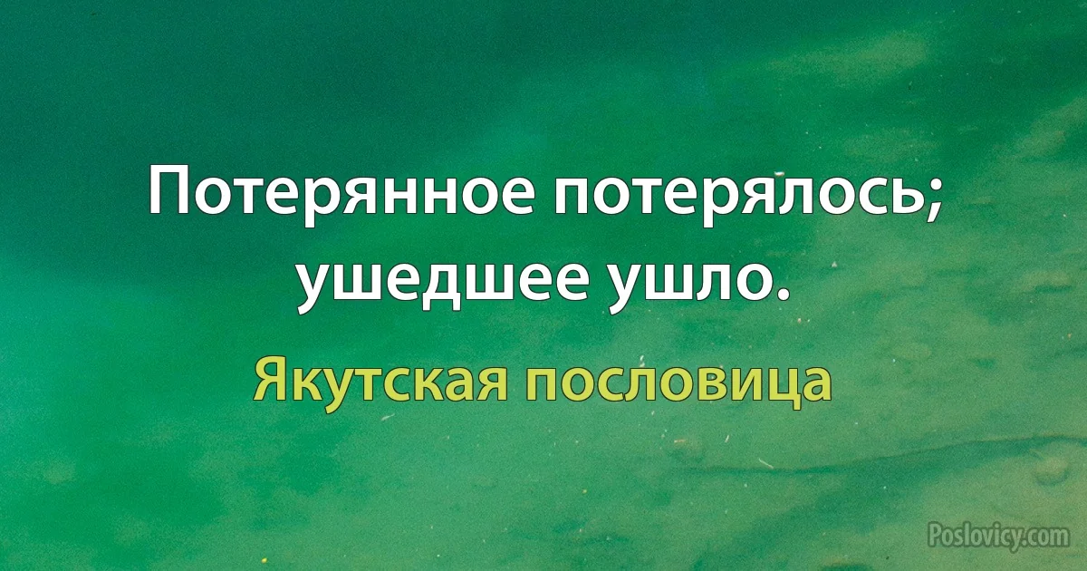 Потерянное потерялось; ушедшее ушло. (Якутская пословица)