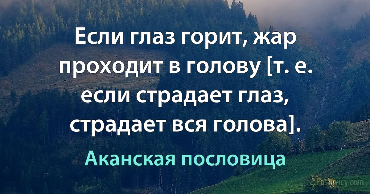 Если глаз горит, жар проходит в голову [т. е. если страдает глаз, страдает вся голова]. (Аканская пословица)