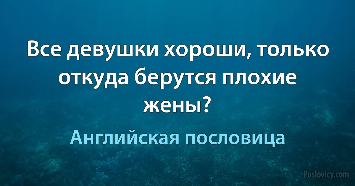 Все девушки хороши, только откуда берутся плохие жены? (Английская пословица)