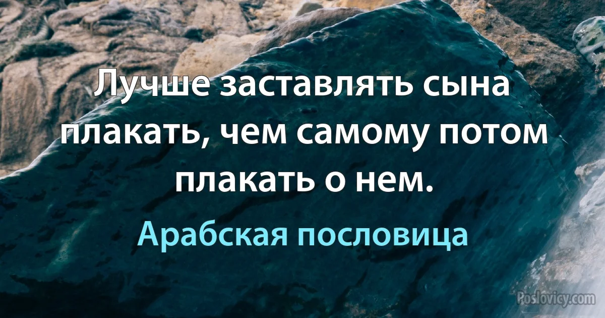 Лучше заставлять сына плакать, чем самому потом плакать о нем. (Арабская пословица)