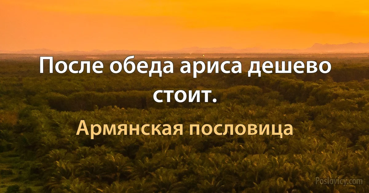 После обеда ариса дешево стоит. (Армянская пословица)