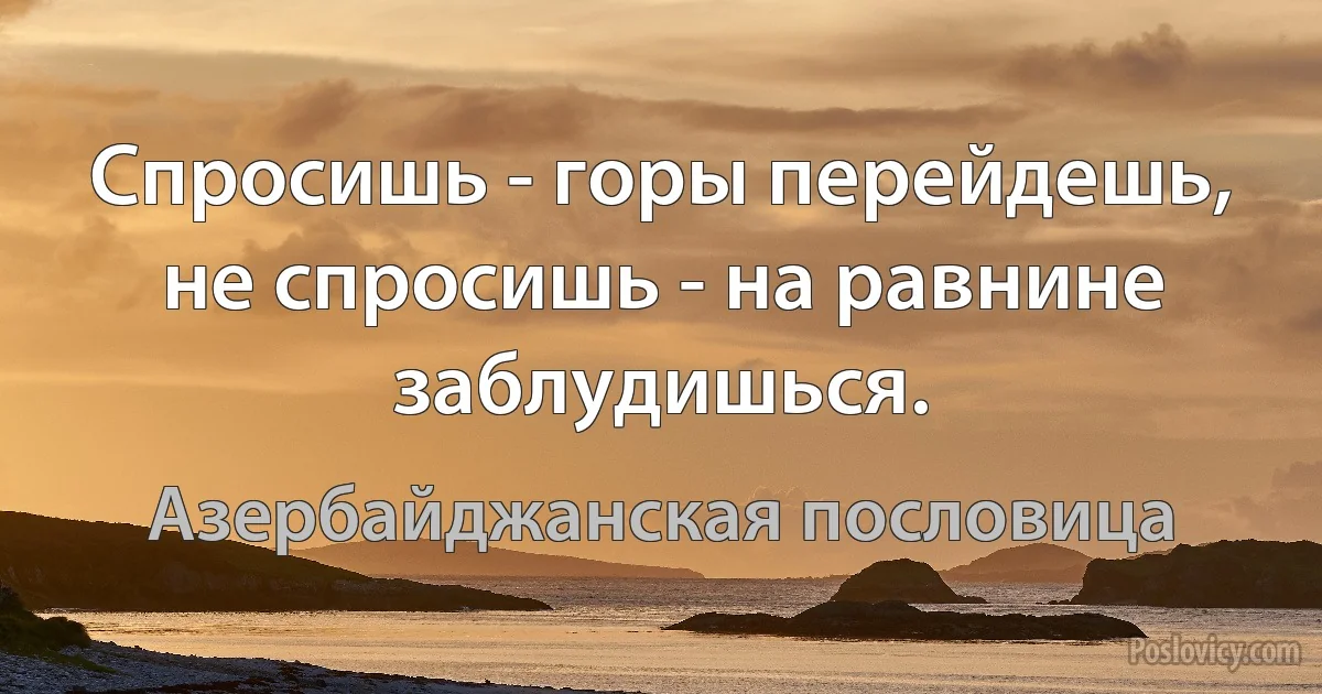 Спросишь - горы перейдешь, не спросишь - на равнине заблудишься. (Азербайджанская пословица)